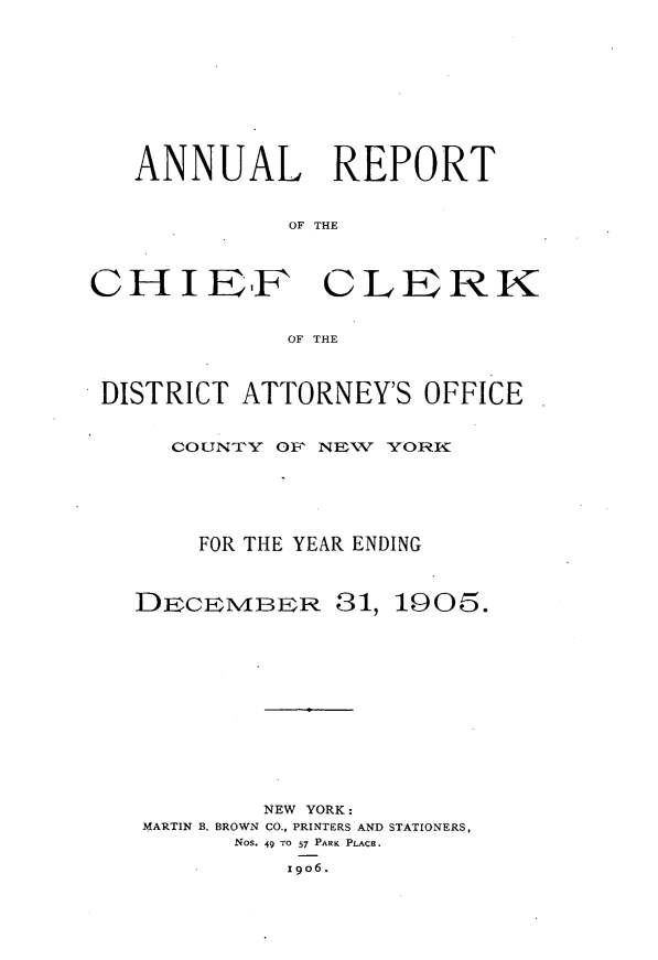 handle is hein.newyork/alrtcfck0001 and id is 1 raw text is: 










   ANNUAL REPORT


             OF THE



CHIIEF CLERK


             OF THE



 DISTRICT ATTORNEY'S OFFICE


     COUNTY OF NElW YOR






       FOR THE YEAR ENDING



   DECEMiBER 81, 1005.













           NEW YORK:
   MARTIN B. BROWN CO., PRINTERS AND STATIONERS,
          Nos. 49 TO 57 PARK PLACE.

             I9O6.


