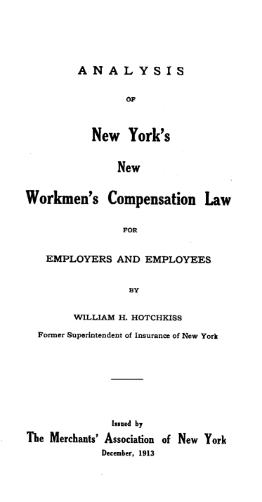handle is hein.newyork/annynwcop0001 and id is 1 raw text is: A N A L Y S IS
OF
New York's
New

Workmen's Compensation Law
FOR
EMPLOYERS AND EMPLOYEES
BY
WILLIAM H. HOTCHKISS
Former Superintendent of Insurance of New York
Issued by
The Merchants' Association of New York
December, 1913


