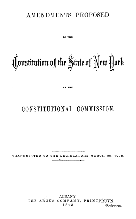 handle is hein.newyork/apcny0001 and id is 1 raw text is: 

AMEN 1)MI NTS


PROPOSED


TO THE


~onstitutin~ of the $tatt of twvj~r



                BY THE



  CONSTITUTIONAL COMMISSION.


TRANSMITTED TO THE LEGISLATURE MARCH 25, 1873.






                ALBANY:
     THE ARGUS COMPANY, PRINTPRUYN,
                 1 8 713.      Chairman.


