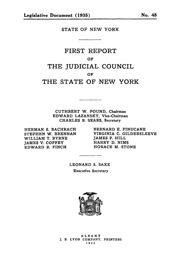handle is hein.newyork/arjcsny0001 and id is 1 raw text is: Legislative Document (1935)                  No. 48

STATE OF NEW YORK
FIRST REPORT
OF
THE JUDICIAL COUNCIL
OF
THE STATE OF NEW YORK
CUTHBERT W. POUND, Chairman
EDWARD LAZANSKY, Vice-Chairman
CHARLES B. SEARS, Secretary

HERMAN S. BACHRACH
STEPHEN W. BRENNAN
WILLIAM T. BYRNE
JAMES V. COFFEY
EDWARD R. FINCH

BERNARD E. FINUCANE
VIRGINIA C. GILDERSLEEVE
JAMES P. HILL
HARRY D. NIMS
HORACE M. STONE

LEONARD S. SAXE
Executive Secretary

ALBANY
J. B. LYON COMPANY, PRINTERS
1935

Legislative Document (1935)

No. 48


