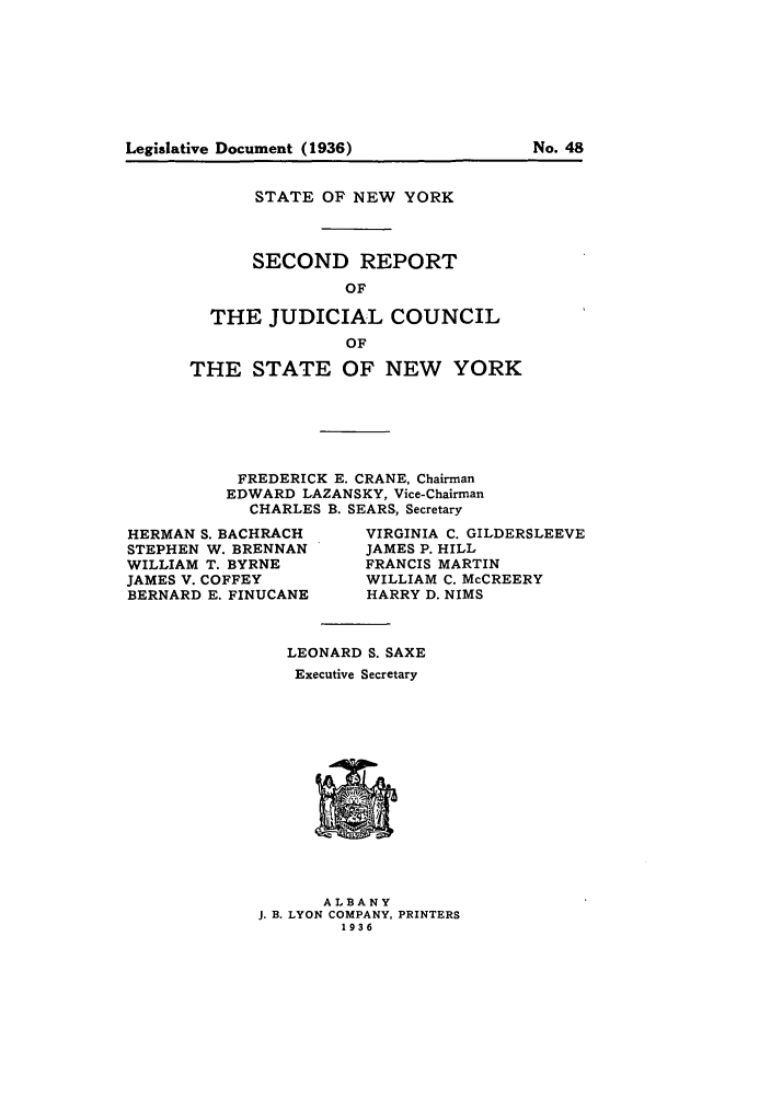 handle is hein.newyork/arjcsny0002 and id is 1 raw text is: Legislative Document (1936)                    No. 48

STATE OF NEW YORK
SECOND REPORT
OF
THE JUDICIAL COUNCIL
OF
THE STATE OF NEW YORK
FREDERICK E. CRANE, Chairman
EDWARD LAZANSKY, Vice-Chairman
CHARLES B. SEARS, Secretary

HERMAN S. BACHRACH
STEPHEN W. BRENNAN
WILLIAM T. BYRNE
JAMES V. COFFEY
BERNARD E. FINUCANE

VIRGINIA C. GILDERSLEEVE
JAMES P. HILL
FRANCIS MARTIN
WILLIAM C. McCREERY
HARRY D. NIMS

LEONARD S. SAXE
Executive Secretary

ALBANY
J. B. LYON COMPANY, PRINTERS
1936

No. 48

Legislative Document (1936)


