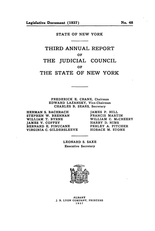 handle is hein.newyork/arjcsny0003 and id is 1 raw text is: Legislative Document (1937)                  No. 48

STATE OF NEW YORK
THIRD ANNUAL REPORT
OF

THE JUDICIAL

COUNCIL

THE STATE OF NEW YORK
FREDERICK E. CRANE, Chairman
EDWARD LAZANSKY, Vice-Chairman
CHARLES B. SEARS, Secretary

HERMAN S. BACHRACH
STEPHEN W. BRENNAN
WILLIAM T. BYRNE
JAMES V. COFFEY
BERNARD E. FINUCANE
VIRGINIA C. GILDERSLEEVE

JAMES P. HILL
FRANCIS MARTIN
WILLIAM C. McCREERY
HARRY D. NIMS
PERLEY A. PITCHER
HORACE M. STONE

LEONARD S. SAXE
Executive Secretary

ALBANY
J. B. LYON COMPANY, PRINTERS
1937

Legislative Document (1937)

No. 48



