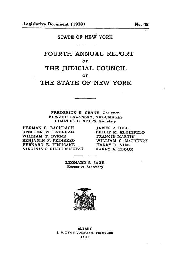 handle is hein.newyork/arjcsny0004 and id is 1 raw text is: Legislative Document (1938)                  No. 48

STATE OF NEW YORK
FOURTH ANNUAL REPORT
OF
THE JUDICIAL COUNCIL
OF
THE STATE OF NEW YORK
FREDERICK E. CRANE, Chairman
EDWARD LAZANSKY, Vice-Chairman
CHARLES B. SEARS, Secretary

HERMAN S. BACHRACH
STEPHEN W. BRENNAN
WILLIAM T. BYRNE
BENJAMIN F. FEINBERG
BERNARD E. FINUCANE
VIRGINIA C. GILDERSLEEVE

JAMES P. HILL
PHILIP M. KLEINFELD
FRANCIS MARTIN
WILLIAM C. McCREERY
HARRY D. NIMS
HARRY A. REOUX

LEONARD S. SAXE
Executive Secretary

ALBANY
J. B. LYON COMPANY, PRINTERS
1938

Legislative Document (1938)

No. 48



