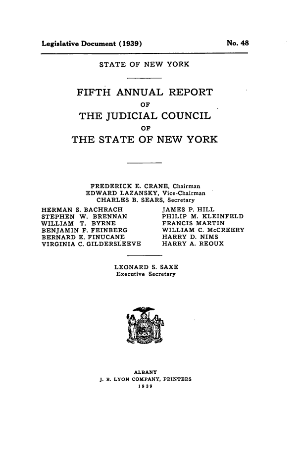 handle is hein.newyork/arjcsny0005 and id is 1 raw text is: Legislative Document (1939)

STATE OF NEW YORK
FIFTH ANNUAL REPORT
OF
THE JUDICIAL COUNCIL
OF
THE STATE OF NEW YORK
FREDERICK E. CRANE, Chairman
EDWARD LAZANSKY, Vice-Chairman
CHARLES B. SEARS, Secretary

HERMAN S. BACHRACH
STEPHEN W. BRENNAN
WILLIAM T. BYRNE
BENJAMIN F. FEINBERG
BERNARD E. FINUCANE
VIRGINIA C. GILDERSLEEVE

JAMES P. HILL
PHILIP M. KLEINFELD
FRANCIS MARTIN
WILLIAM C. McCREERY
HARRY D. NIMS
HARRY A. REOUX

LEONARD S. SAXE
Executive Secretary

ALBANY
J. B. LYON COMPANY, PRINTERS
1939

No. 48



