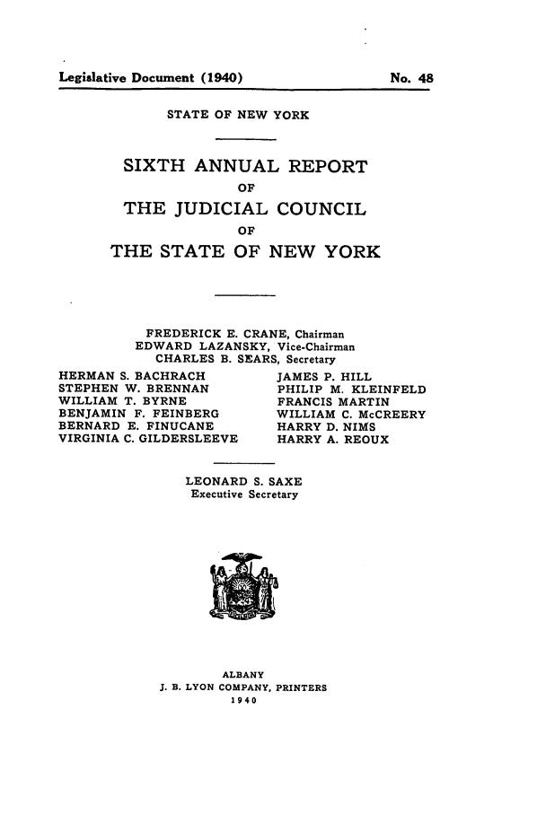 handle is hein.newyork/arjcsny0006 and id is 1 raw text is: Legislative Document (1940)                 No. 48

STATE OF NEW YORK
SIXTH ANNUAL REPORT
OF
THE JUDICIAL COUNCIL
OF
THE STATE OF NEW YORK
FREDERICK E. CRANE, Chairman
EDWARD LAZANSKY, Vice-Chairman
CHARLES B. SEARS, Secretary

HERMAN S. BACHRACH
STEPHEN W. BRENNAN
WILLIAM T. BYRNE
BENJAMIN F. FEINBERG
BERNARD E. FINUCANE
VIRGINIA C. GILDERSLEEVE

JAMES P. HILL
PHILIP M. KLEINFELD
FRANCIS MARTIN
WILLIAM C. McCREERY
HARRY D. NIMS
HARRY A. REOUX

LEONARD S. SAXE
Executive Secretary

ALBANY
J. B. LYON COMPANY, PRINTERS
1940

Legislative Document (1940)

No. 48


