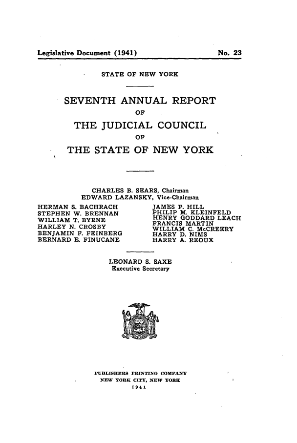 handle is hein.newyork/arjcsny0007 and id is 1 raw text is: Legislative Document (1941)                   No.23

STATE OF NEW YORK
SEVENTH ANNUAL REPORT
OF
THE JUDICIAL COUNCIL
OF
THE STATE OF NEW YORK
CHARLES B. SEARS, Chairman
EDWARD LAZANSKY, Vice-Chairman

HERMAN S. BACHRACH
STEPHEN W. BRENNAN
WILLIAM T. BYRNE
HARLEY N. CROSBY
BENJAMIN F. FEINBERG
BERNARD E. FINUCANE

JAMES P. HILL
PHILIP M. KLEINFELD
HENRY GODDARD LEACH
FRANCIS MARTIN
WILLIAM C. McCREERY
HARRY D. NIMS
HARRY A. REOUX

LEONARD S. SAXE
Executive Secretary

PUBLISIIERS PRINTING COMPANY
NEW YORK CITY, NEW YORK
1941

Legislative Document (1941)

No. 23


