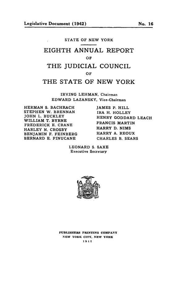 handle is hein.newyork/arjcsny0008 and id is 1 raw text is: Legislative Document (1942)                   No. 16

STATE OF NEW YORK
EIGHTH ANNUAL REPORT
OF
THE JUDICIAL COUNCIL
OF
THE STATE OF NEW YORK
IRVING LEHMAN, Chairman
EDWARD LAZANSKY, Vice-Chairman

HERMAN S. BACHRACH
STEPHEN W. BRENNAN
JOHN L. BUCKLEY
WILLIAM T. BYRNE
FREDERICK E. CRANE
HARLEY N. CROSBY
BENJAMIN F. FEINBERG
BERNARD E. FINUCANE

JAMES P. HILL
IRA H. HOLLEY
HENRY GODDARD LEACH
FRANCIS MARTIN
HARRY D. NIMS
HARRY A. REOUX
CHARLES B. SEARS

LEONARD S. SAXE
Executive Secretary

PUBLISHERS PRINTING COMPANY
NEW YORK CITY, NEW YORK
19-42

Legislative Document (1942)

No. 16


