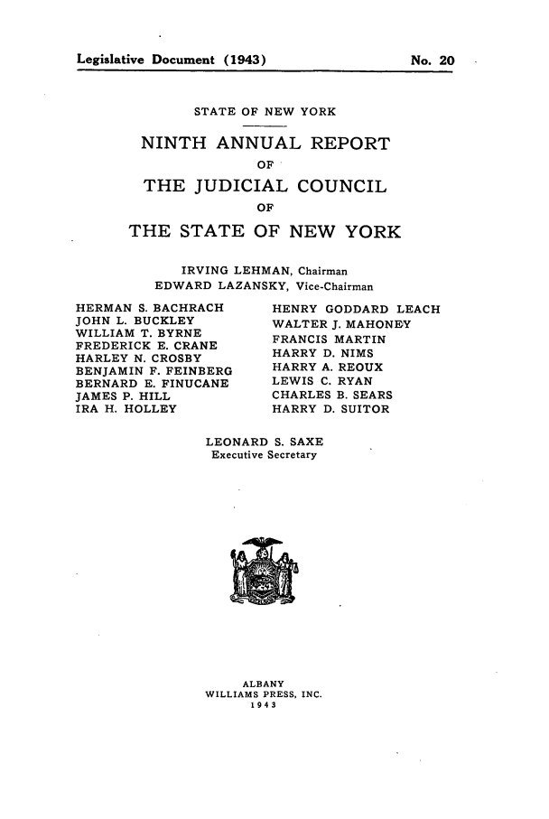 handle is hein.newyork/arjcsny0009 and id is 1 raw text is: Legislative Document (1943)                   No. 20

STATE OF NEW YORK
NINTH ANNUAL REPORT
OF
THE JUDICIAL COUNCIL
OF
THE STATE OF NEW YORK
IRVING LEHMAN, Chairman
EDWARD LAZANSKY, Vice-Chairman

HERMAN S. BACHRACH
JOHN L. BUCKLEY
WILLIAM T. BYRNE
FREDERICK E. CRANE
HARLEY N. CROSBY
BENJAMIN F. FEINBERG
BERNARD E. FINUCANE
JAMES P. HILL
IRA H. HOLLEY

HENRY GODDARD LEACH
WALTER J. MAHONEY
FRANCIS MARTIN
HARRY D. NIMS
HARRY A. REOUX
LEWIS C. RYAN
CHARLES B. SEARS
HARRY D. SUITOR

LEONARD S. SAXE
Executive Secretary

ALBANY
WILLIAMS PRESS, INC.
1943

Legislative Document (1943)

No. 20


