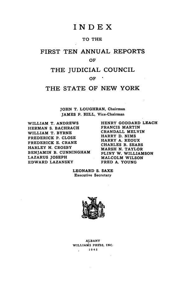 handle is hein.newyork/arjcsny0011 and id is 1 raw text is: INDEX
TO THE
FIRST TEN ANNUAL REPORTS
OF
THE JUDICIAL COUNCIL
OF
THE STATE OF NEW YORK

JOHN T. LOUGHRAN, Chairman
JAMES P. HILL, Vice-Chairman

WILLIAM T. ANDREWS
HERMAN S. BACHRACH
WILLIAM T. BYRNE
FREDERICK P. CLOSE
FREDERICK E. CRANE
HARLEY N. CROSBY
BENJAMIN B. CUNNINGHAM
LAZARUS JOSEPH
EDWARD LAZANSKY

HENRY GODDARD LEACH
FRANCIS MARTIN
CRANDALL MELVIN
HARRY D. NIMS
HARRY A. REOUX
CHARLES B. SEARS
MARSH N. TAYLOR
PLINY W. WILLIAMSON
MALCOLM WILSON
FRED A. YOUNG

LEONARD S. SAXE
Executive Secretary

ALBANY
WILLIAMS PRESS, INC.
1945



