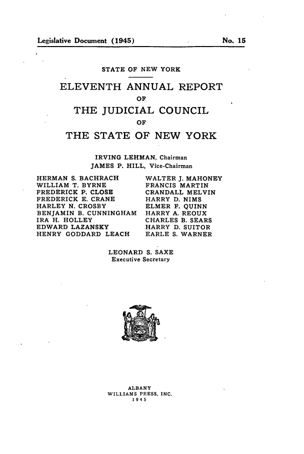 handle is hein.newyork/arjcsny0012 and id is 1 raw text is: Legislative Document (1945)                           No. 15

STATE OF NEW YORK
ELEVENTH ANNUAL REPORT
OF
THE JUDICIAL COUNCIL
OF
THE STATE OF NEW YORK
IRVING LEHMAN, Chairman
JAMES P. HILL, Vice-Chairman

HERMAN S. BACHRACH
WILLIAM T. BYRNE
FREDERICK P. CLOSE
FREDERICK E. CRANE
HARLEY N. CROSBY
BENJAMIN B. CUNNINGHAM
IRA H. HOLLEY
EDWARD LAZANSKY
HENRY GODDARD LEACH

WALTER J. MAHONEY
FRANCIS MARTIN
CRANDALL MELVIN
HARRY D. NIMS
ELMER F. QUINN
HARRY A. REOUX
CHARLES B. SEARS
HARRY D. SUITOR
EARLE S. WARNER

LEONARD S. SAXE
Executive Secretary

ALBANY
WILLIAMS PRESS, INC.
1945

Legislative Document (1945)

No. 15


