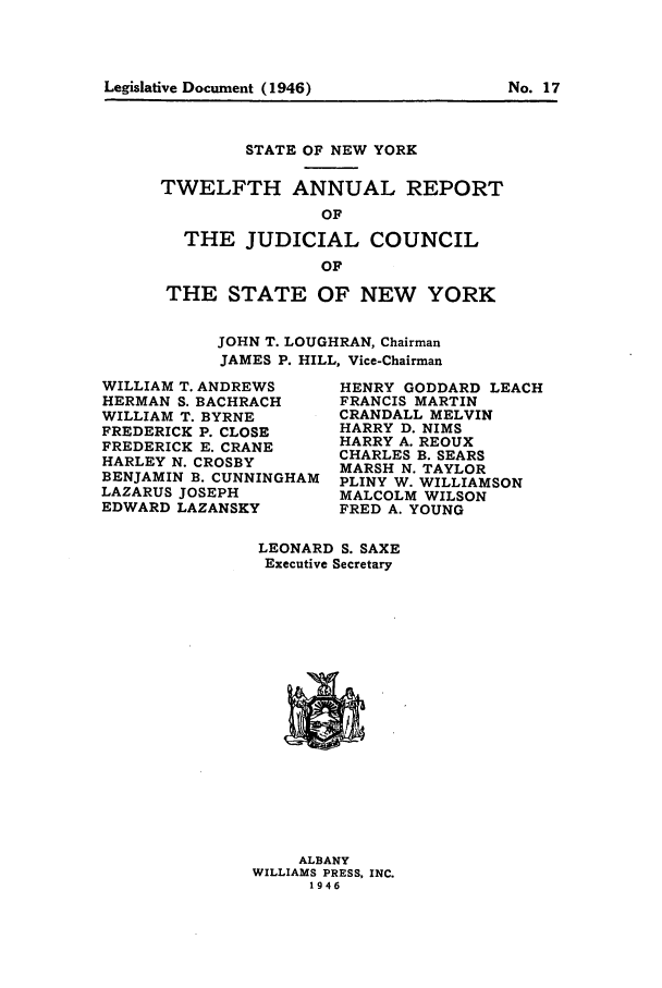 handle is hein.newyork/arjcsny0013 and id is 1 raw text is: Legislative Document (1946)                       No. 17

STATE OF NEW YORK
TWELFTH ANNUAL REPORT
OF
THE JUDICIAL COUNCIL
OF
THE STATE OF NEW YORK
JOHN T. LOUGHRAN, Chairman
JAMES P. HILL, Vice-Chairman

WILLIAM T. ANDREWS
HERMAN S. BACHRACH
WILLIAM T. BYRNE
FREDERICK P. CLOSE
FREDERICK E. CRANE
HARLEY N. CROSBY
BENJAMIN B. CUNNINGHAM
LAZARUS JOSEPH
EDWARD LAZANSKY

HENRY GODDARD LEACH
FRANCIS MARTIN
CRANDALL MELVIN
HARRY D. NIMS
HARRY A. REOUX
CHARLES B. SEARS
MARSH N. TAYLOR
PLINY W. WILLIAMSON
MALCOLM WILSON
FRED A. YOUNG

LEONARD S. SAXE
Executive Secretary

ALBANY
WILLIAMS PRESS, INC.
1946

Legislative Document (1946)

No. 17


