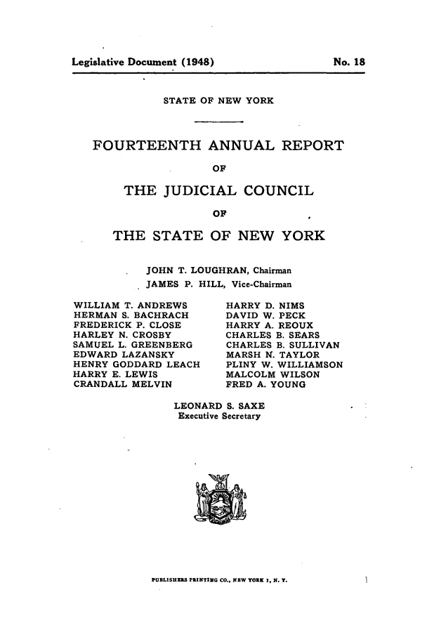 handle is hein.newyork/arjcsny0015 and id is 1 raw text is: STATE OF NEW YORK
FOURTEENTH ANNUAL REPORT
OF
THE JUDICIAL COUNCIL
OF

THE STATE OF NEW YORK
JOHN T. LOUGHRAN, Chairman
JAMES P. HILL, Vice-Chairman

WILLIAM T. ANDREWS
HERMAN S. BACHRACH
FREDERICK P. CLOSE
HARLEY N. CROSBY
SAMUEL L. GREENBERG
EDWARD LAZANSKY
HENRY GODDARD LEACH
HARRY E. LEWIS
CRANDALL MELVIN

HARRY D. NIMS
DAVID W. PECK
HARRY A. REOUX
CHARLES B. SEARS
CHARLES B. SULLIVAN
MARSH N. TAYLOR
PLINY W. WILLIAMSON
MALCOLM WILSON
FRED A. YOUNG

LEONARD S. SAXE
Executive Secretary

PUBLISUIRS PRINTING CO., NEW YORK I, N. Y.

Legislative Document (1948)

No. 18



