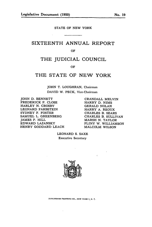 handle is hein.newyork/arjcsny0017 and id is 1 raw text is: STATE OF NEW YORK
SIXTEENTH ANNUAL REPORT
OF
THE JUDICIAL COUNCIL
OF

THE STATE OF NEW YORK
JOHN T. LOUGHRAN, Chairman
DAVID W. PECK, Vice-Chairman

JOHN D. BENNETT
FREDERICK P. CLOSE
HARLEY N. CROSBY
LEONARD FARBSTEIN
SYDNEY F. FOSTER
SAMUEL L. GREENBERG
JAMES P. HILL
EDWARD LAZANSKY
HENRY GODDARD LEACH

CRANDALL MELVIN
HARRY D. NIMS
GERALD NOLAN
HARRY A. REOUX
CHARLES B. SEARS
CHARLES B. SULLIVAN
MARSH N. TAYLOR
PLINY W. WILLIAMSON
MALCOLM WILSON

LEONARD S. SAXE
Executive Secretary

?UBLIBEERS PRINTING CO., NEW YORK I, N. Y.

Legislative Document (1950)

No. 19


