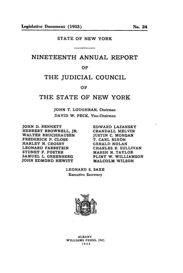 handle is hein.newyork/arjcsny0020 and id is 1 raw text is: STATE OF NEW YORK
NINETEENTH ANNUAL REPORT
OF
THE JUDICIAL COUNCIL
OF

THE STATE OF NEW YORK
JOHN T. LOUGHRAN, Chairman
DAVID W. PECK, Vice-Chairman

JOHN D. BENNETT
HERBERT BROWNELL, JR.
WALTER BRUCHHAUSEN
FREDERICK P. CLOSE
HARLEY N. CROSBY
LEONARD FARBSTEIN
SYDNEY F. FOSTER
SAMUEL L. GREENBERG
JOHN EDMOND HEWITT

EDWARD LAZANSKY
CRANDALL MELVIN
JUSTIN C. MORGAN
T. CARL NIXON
GERALD NOLAN
CHARLES B. SULLIVAN
MARSH N. TAYLOR
PLINY W. WILLIAMSON
MALCOLM WILSON

LEONARD S. SAXE
Executive Secretary

ALBANY
WILLIAMS PRESS, INC.
1953

Legislative Document (1953)

No. 24


