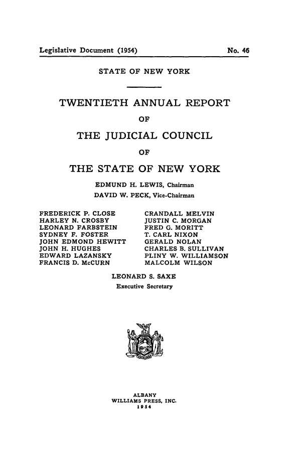 handle is hein.newyork/arjcsny0021 and id is 1 raw text is: STATE OF NEW YORK
TWENTIETH ANNUAL REPORT
OF
THE JUDICIAL COUNCIL
OF

THE STATE OF NEW YORK
EDMUND H. LEWIS, Chairman
DAVID W. PECK, Vice-Chairman

FREDERICK P. CLOSE
HARLEY N. CROSBY
LEONARD FARBSTEIN
SYDNEY F. FOSTER
JOHN EDMOND HEWITT
JOHN H. HUGHES
EDWARD LAZANSKY
FRANCIS D. McCURN

CRANDALL MELVIN
JUSTIN C. MORGAN
FRED G. MORITT
T. CARL NIXON
GERALD NOLAN
CHARLES B. SULLIVAN
PLINY W. WILLIAMSON
MALCOLM WILSON

LEONARD S. SAXE
Executive Secretary

ALBANY
WILLIAMS PRESS, INC.
1954

No. 46

Legislative Document (1954)


