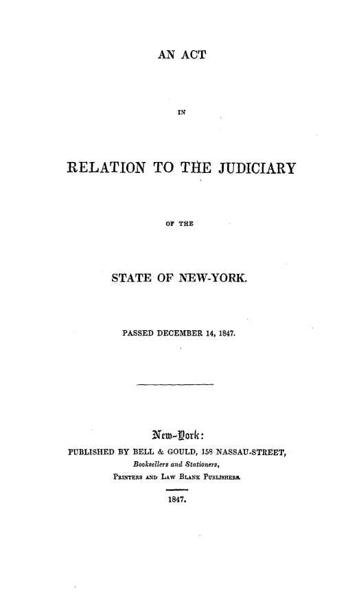 handle is hein.newyork/arjsny0001 and id is 1 raw text is: 




                 AN  ACT











RELATION TO T1HE JUDICIARY





                  OF THE


        STATE   OF  NEW-YORK.





          PASSED DECEMBER 14, 1847.












PUBLISHED BY BELL & GOULD, 158 NASSAU-STREET,
            Booksellers and Stationers,
        PRINTERS AND LAW BLANK: PUBISHER&

                  1847.


