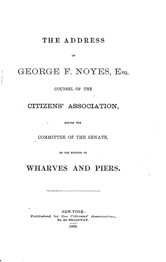 handle is hein.newyork/asggnyeq0001 and id is 1 raw text is: 








       THE ADDRESS


                OF



GEORGE F. NOYES, ESQ.,


        COUNSEL OF THE



CITIZENS' ASSOCIATION,


           BEFORE THE


   COMMITTEE OF THE SENATE,


ON TUE SUBJECT OF


WHARVES


AND PIERS.


         NEW-YORK:
Published by the Citizens' Assooiatiol,
        No. 813 BROA) WAY.
           1866.


