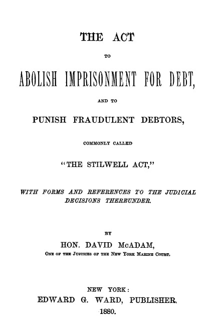 handle is hein.newyork/atahintdtp0001 and id is 1 raw text is: 




             THE ACT

                  TO



M011S1 IMPRISONMET F1 IEBT

                 AND TO


   PUNISH  FRAUDULENT DEBTORS,


              COMMONLY CALLED


         THE STILWELL  ACT,



WITH FORMS AND REFERENCES TO THE JUD1CIAL
          DE CISIONS THERE UNDER.




                  BY

         HON. DAVID  McADAM,
      ON OF THE JUSTICES OP THE NEW YORK MARIE COTBT


           NEW YORK:
EDWARD   G. WARD,   PUBLISHER,
             1880.


