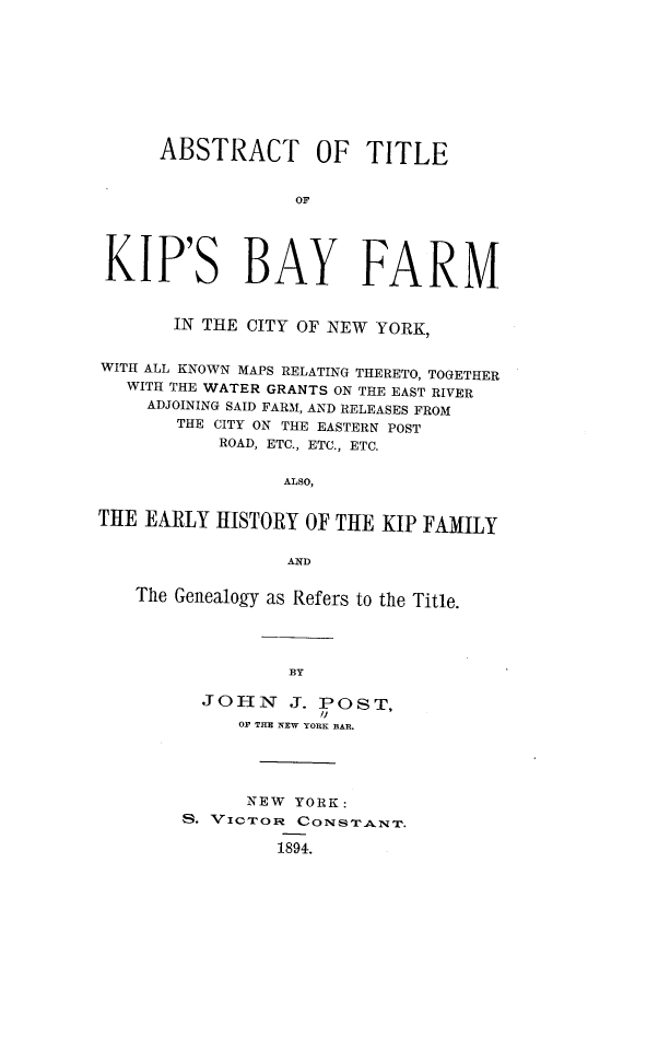 handle is hein.newyork/atkbfnyc0001 and id is 1 raw text is: ABSTRACT OF TITLE
OF
KIP'S BAY FARM
IN THE CITY OF NEW YORK,
WITH ALL KNOWN MAPS RELATING THERETO, TOGETHER
WITH THE WATER GRANTS ON THE EAST RIVER
ADJOINING SAID FARM, AND RELEASES FROM
THE CITY ON THE EASTERN POST
ROAD, ETC., ETC., ETC.
ALSo,
THE EARLY HISTORY OF THE KIP FAMILY
AND
The Genealogy as Refers to the Title.
BY
JOHN J. POST,
OF THE NEW YORK BAR.

NEW YORK:
S. VICTOR CoNSTANT.
1894.


