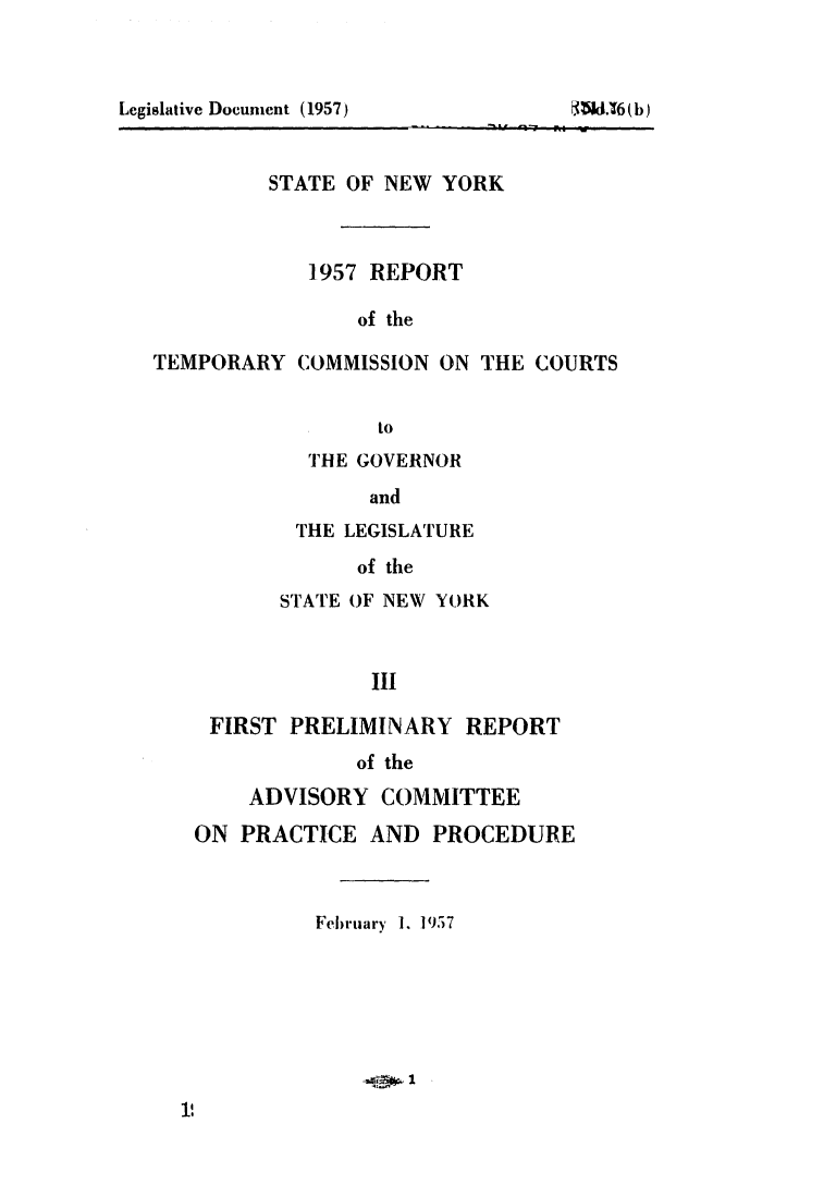 handle is hein.newyork/avcprdue1957 and id is 1 raw text is: 






         STATE OF NEW YORK



            1957 REPORT

                of the

TEMPORARY COMMISSION ON THE COURTS

                  to


         THE GOVERNOR
              and
        THE LEGISLATURE
             of the
       STATE OF NEW YORK


              III

 FIRST PRELIMINARY REPORT
             of the
    ADVISORY COMMITTEE
ON PRACTICE AND PROCEDURE


         February 1. 1957





             43. 1


Legislative Document (1957)


RUd-16 (b)


