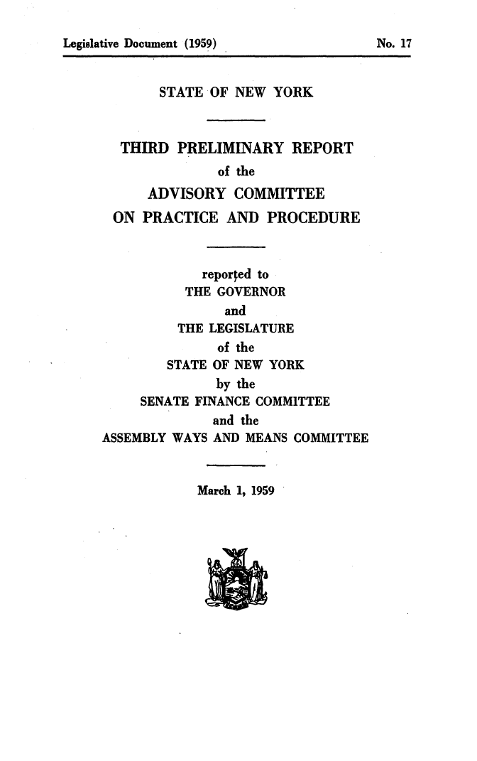 handle is hein.newyork/avcprdue1959 and id is 1 raw text is: 


Legislative Document (1959)             No. 17


       STATE OF NEW YORK



  THIRD PRELIMINARY REPORT
               of the
      ADVISORY COMMITTEE
 ON PRACTICE AND PROCEDURE



             reported to
          THE GOVERNOR
               and
          THE LEGISLATURE
               of the
        STATE OF NEW YORK
              by the
     SENATE FINANCE COMMITTEE
              and the
ASSEMBLY WAYS AND MEANS COMMITTEE


March 1, 1959


Legislative Document (1959)


No. 17


