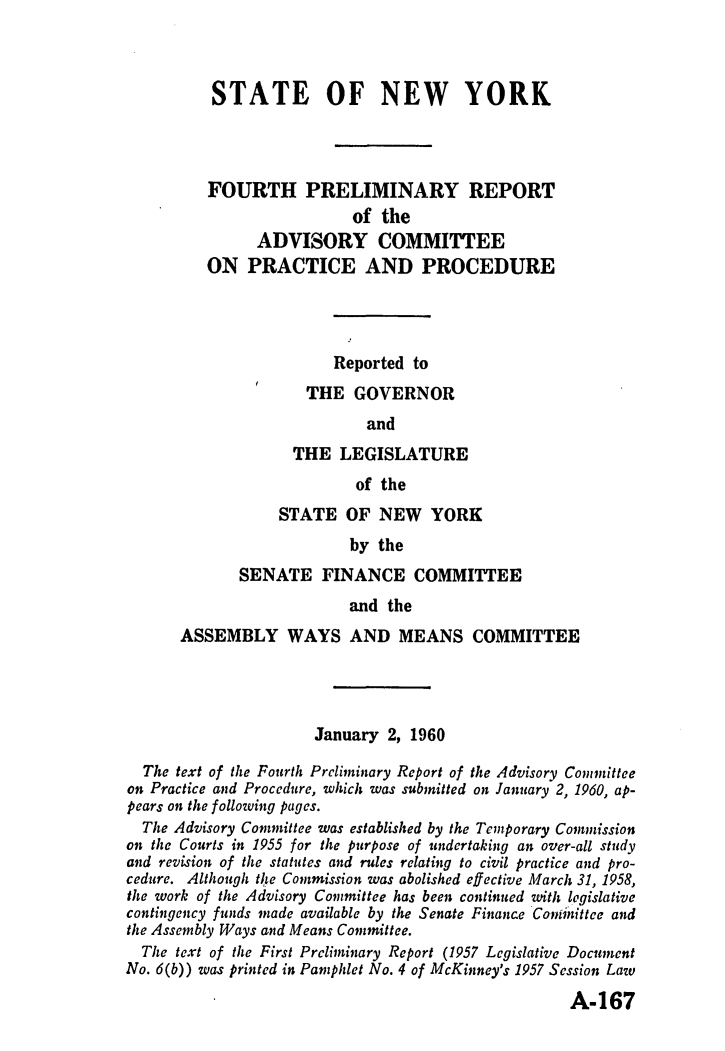 handle is hein.newyork/avcprdue1960 and id is 1 raw text is: 



          STATE OF NEW YORK




          FOURTH PRELIMINARY REPORT
                          of the
               ADVISORY COMMITTEE
         ON   PRACTICE AND PROCEDURE




                        Reported to
                     THE  GOVERNOR
                            and
                   THE  LEGISLATURE
                          of the
                 STATE   OF  NEW   YORK
                          by the
             SENATE   FINANCE COMMITTEE
                          and the
      ASSEMBLY WAYS AND MEANS COMMITTEE




                      January 2, 1960

  The text of the Fourth Preliminary Report of the Advisory Committee
on Practice and Procedure, which was submitted on January 2, 1960, ap-
pears on the following pages.
  The Advisory Committee was established by the Temporary Commission
on the Courts in 1955 for the purpose of undertaking an over-all study
and revision of the statutes and rules relating to civil practice and pro-
cedure. Although the Commission was abolished effective March 31, 1958,
the work of the Advisory Committee has been continued with legislative
contingency funds made available by the Senate Finance Coninittee and
the Assembly Ways and Means Committee.
  The text of the First Preliminary Report (1957 Legislative Document
No. 6(b)) was printed in Pamphlet No. 4 of McKinney's 1937 Session Law

                                                   A-167


