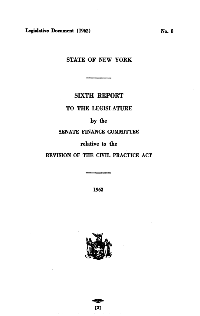 handle is hein.newyork/avcprdue1962 and id is 1 raw text is: 



Legislative Document (1962)


   STATE OF  NEW  YORK




     SIXTH  REPORT

  TO  THE LEGISLATURE

          by the
SENATE FINANCE COMMITTEE


           relative to the

REVISION OF THE CIVIL PRACTICE ACT


1962

















[31


No. 8


