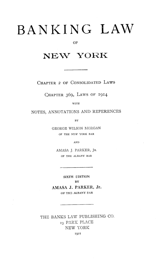 handle is hein.newyork/balawny0001 and id is 1 raw text is: BANKING LAW
OF
NEW YORK
CHAPTER 2 OF CONSOLIDATED LAWS
CHAPTER 369, LAWS OF 1914
WITH
NOTES, ANNOTATIONS AND REFERENCES
BY
GEORGE WILSON MORGAN
OF THE NEW YORK BAR
AND
AMASA J. PARKER, JR.
OF THE ALBANY BAR
SIXTH EDITION
BY
AMASA J. PARKER, Jr.
OF TH ALBANY EAR
THE BANKS LAW PUBLISHING CO,
23 PARK PLACE
NEW YORK
1921


