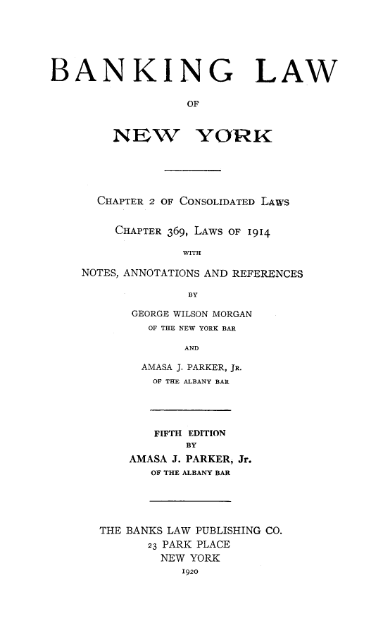 handle is hein.newyork/banklany0001 and id is 1 raw text is: BANKING LAW
OF
NEW YORK
CHAPTER 2 OF CONSOLIDATED LAWS
CHAPTER 369, LAWS OF 1914
WITH
NOTES, ANNOTATIONS AND REFERENCES
BY
GEORGE WILSON MORGAN
OF THE NEW YORK BAR
AND
AMASA J. PARKER, JR.
OF THE ALBANY BAR
FIFTH EDITION
BY
AMASA J. PARKER, Jr.
OF THE ALBANY BAR
THE BANKS LAW PUBLISHING CO.
23 PARK PLACE
NEW YORK
1920


