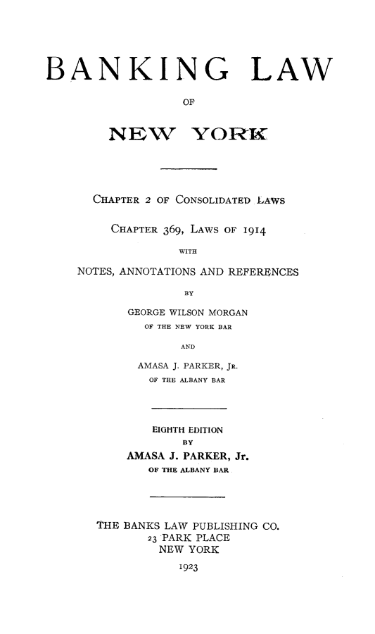 handle is hein.newyork/banklawony0001 and id is 1 raw text is: BANKING LAW
OF
NEW YORKL

CHAPTER 2 OF CONSOLIDATED LAWS
CHAPTER 369, LAWS OF 1914
WITH
NOTES, ANNOTATIONS AND REFERENCES
BY

GEORGE WILSON MORGAN
OF THE NEW YORK BAR
AND
AMASA J. PARKER, JR.
OF THE ALBANY BAR

EIGHTH EDITION
BY
AMASA J. PARKER, Jr.
OF THE ALBANY BAR
THE BANKS LAW PUBLISHING CO.
23 PARK PLACE
NEW YORK
1923


