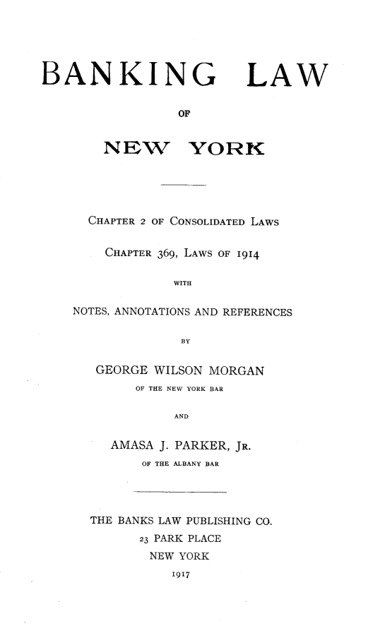 handle is hein.newyork/banlawny0001 and id is 1 raw text is: BANKING LAW
OF
NEW YORK
CHAPTER 2 OF CONSOLIDATED LAWS
CHAPTER 369, LAWS OF 1914
WITH
NOTES, ANNOTATIONS AND REFERENCES
BY
GEORGE WILSON MORGAN
OF THE NEW YORK BAR
AND
AMASA J. PARKER, JR.
OF THE ALBANY BAR
THE BANKS LAW PUBLISHING CO.
23 PARK PLACE
NEW YORK
1917



