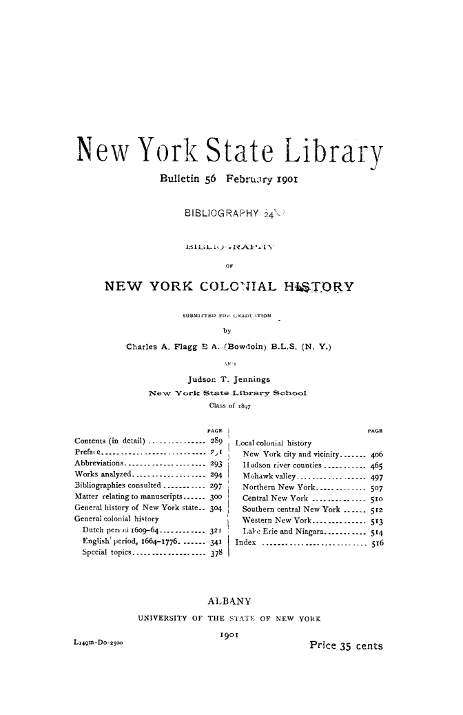handle is hein.newyork/bbgrnyh0001 and id is 1 raw text is: 



















New York State Library

                  Bulletin 56   February  1901



                       BIBLIOGRAPHY 24'..






                                OF


      NEW YORK COLON1IAL H4STORY


            SUBMIFTED FO GRADU.TON

                     by

Charles A. Flagg B A. (Bowdoin) B.L.S. (N. Y.)


        Judson T. Jennings

New   York  State Library School
             Class of 18q7


                            PAGE
Contents (in detail) ............... 289
Prefase........................ Pr
Abbreviations ----------------. .  293
Works analyzed.......... ...... 294
Bibliographies consulted ........... 297
Matter relating to manuscripts....- 300
General history of New York state-. 304
General colonial history
  Dutch pernd 16oo-64------------ 321
  English' period, 1664-1776. ...... 341
  Special topics............----378


Lx49tn-Do-250o0


PAGE


Local colonial history
  New York city and vicinity.......
  Hudson river counties .........
  Mohawk valley................-.
  Northern New York...........  
  Central New York .............
  Southern central New York ......
  Western New York..............
  Lal e Erie and Niagara.........-
Index ........................


4o6
465
497
507
510
512
513
514
516


               ALBANY

UNIVERSITY  OF THE  STATE OF NEW  YORK

                 1901
                                     Price 35 cents


