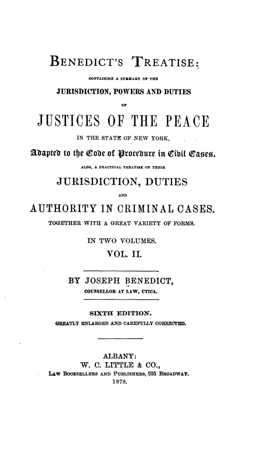 handle is hein.newyork/bdttts0002 and id is 1 raw text is: 






    BENEDICT'S TREATISE:

             0ONTAINIX  A PUXART OF TRE

      JURISDIOTION, POWERS AND DUTIES



  JUSTICES OF THE PEACE

          IN THE STATE OF NEW YORK, .

aSapteb to the Qtobe of 'procetue in (tibi[ (Eases.
           ALSO, A PRACTICAL TREATISE ON THEIR

      JURISDICTION, DUTIES


AUTHORITY IN CRIMINAL CASES.

    TOGETHER WITH A GREAT VARIETY OF FORMS.

             IN TWO VOLUMES.

                 VOL. II.


        BY  JOSEPH   BENEDICT,
            COUNSELLOR AT LAW, UTICA.


            SIXTH  EDITION.
      GREATLY ENLARGED AND CAREPULLY CORRECTED.



                ALBANY:
           W. C. LITTLE & CO.,
    LAW BOOKSELLERS AND PUBLISHERs, 525 BROADWAY.
                  1878.


