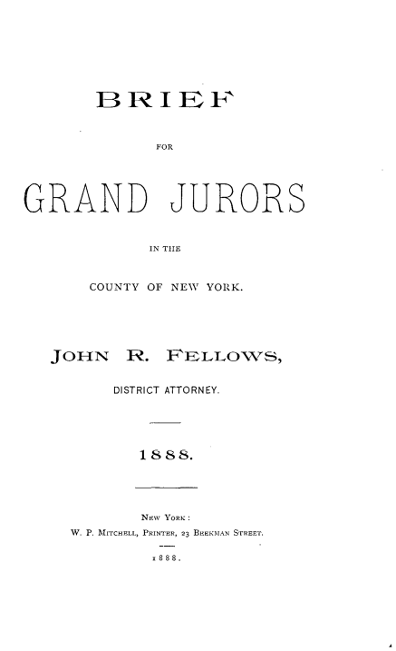 handle is hein.newyork/bfgdjscy0001 and id is 1 raw text is: 








       BRIEFI



             FOR





GRAND JURORS


            IN TIE


       COUNTY OF NEW YORK.





   JOHN R. FELLOWS,


         DISTRICT ATTORNEY.





           1888.





           NEw YORK:
     W. P. MITCHELL, PRINTER, 23 BEEKMAN STREET.

             2888.


