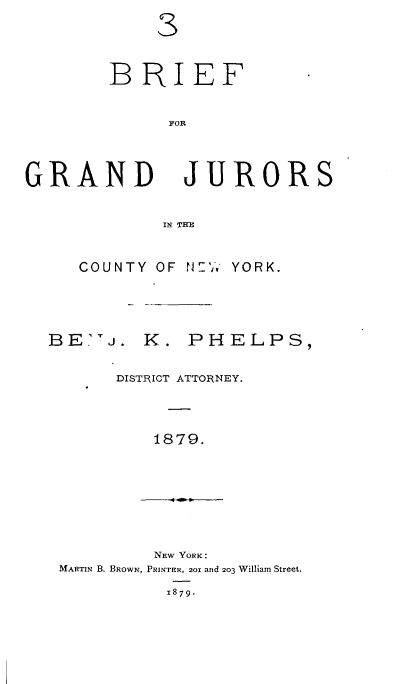 handle is hein.newyork/bfgdjscyny0001 and id is 1 raw text is: 





        BRIEF


              FOR




GRAND JURORS


             IN THE


COUNTY OF N?,,


YORK.


BE''j. K. PHELPS,


       DISTRICT ATTORlNEY.




          1879.


         NEW YORK:
MARTIN B. BROWN, PRINTER, 201 and 203 William Street.

          1879.



