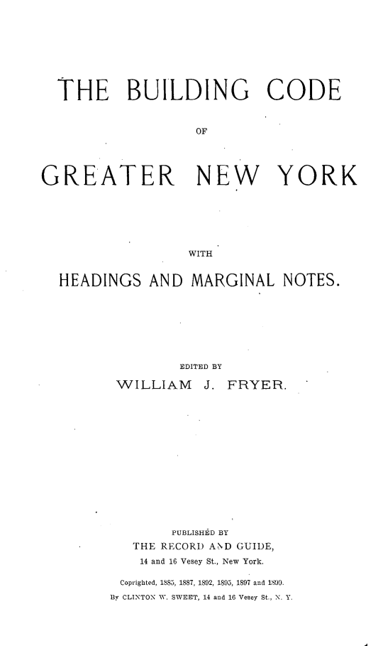 handle is hein.newyork/bgcdgrnyh0001 and id is 1 raw text is: 








  THE BUILDING CODE


                   OF




GREATER            NEW       YORK






                  WITH


  HEADINGS AND MARGINAL NOTES.


        EDITED BY

WILLIAM J.


FRYER.


        PUBLISHE D BY
   THE RECORD AND GUIDE,
   14 and 16 Vesey St., New York.

 Coprighted, 1885, 1887, 1892, 1895, 1897 and 1899.
By CLINTON W. SWEET, 14 and 16 Vesey St., N. Y.


