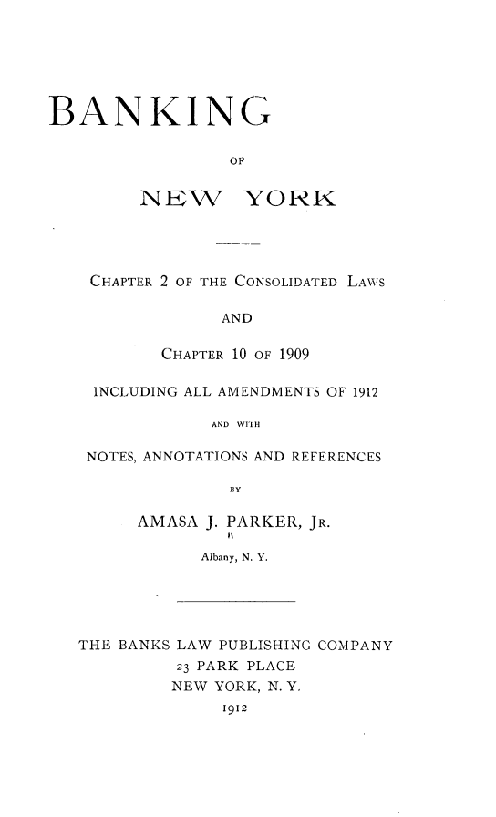 handle is hein.newyork/bglwoney0001 and id is 1 raw text is: 







BANKING


                 OF


NEW


YORK


CHAPTER 2 OF THE CONSOLIDATED LAWS

             AND

       CHAPTER 10 OF 1909

 INCLUDING ALL AMENDMENTS OF 1912

            AND WIIH

NOTES, ANNOTATIONS AND REFERENCES

             BY


AMASA J. PARKER, JR.

      Albany, N. Y.


THE BANKS LAW PUBLISHING COMPANY
         23 PARK PLACE
         NEW YORK, N. Y.
              1912


