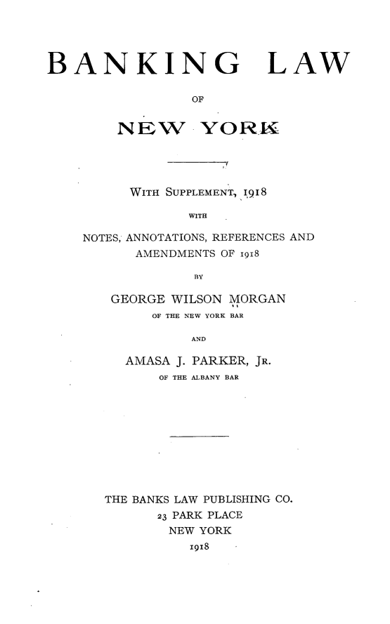 handle is hein.newyork/bglwonwyk0001 and id is 1 raw text is: 




BANKING LAW

                 OF


        NEW YORK


     WITH SUPPLEMENT, 918

            WITH

NOTES, ANNOTATIONS, REFERENCES AND
      AMENDMENTS OF igi8

             BY


GEORGE WILSON MORGAN
     OF THE NEW YORK BAR

         AND

  AMASA J. PARKER, JR.
      OF THE ALBANY BAR


THE BANKS LAW PUBLISHING CO.
      23 PARK PLACE
        NEW YORK
          x918


