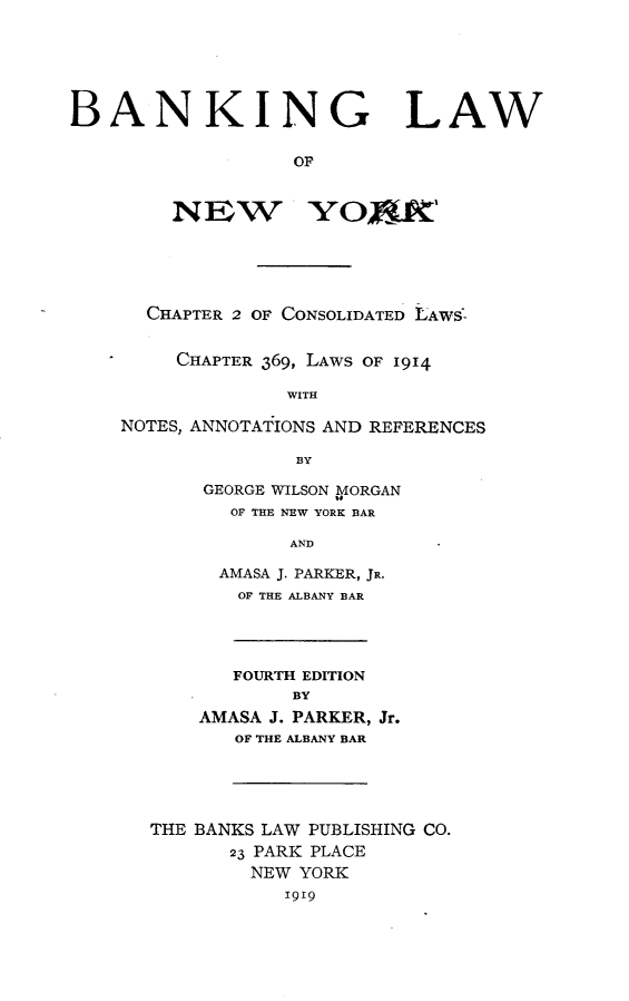 handle is hein.newyork/bglwonwykc0001 and id is 1 raw text is: 






BANKING LAW

                   OF


        NEW         YOXdU'





      CHAPTER 2 OF CONSOLIDATED LAWS -


         CHAPTER 369, LAWS OF 1914

                  WITH

    NOTES, ANNOTATIONS AND REFERENCES

                   BY

           GEORGE WILSON MORGAN
             OF THE NEW YORK BAR

                  AND

            AMASA J. PARKER, JR.
              OF THE ALBANY BAR




              FOURTH EDITION
                  BY
           AMASA J. PARKER, Jr.
              OF THE ALBANY BAR





       THE BANKS LAW PUBLISHING CO.
             23 PARK PLACE
               NEW YORK
                  i919


