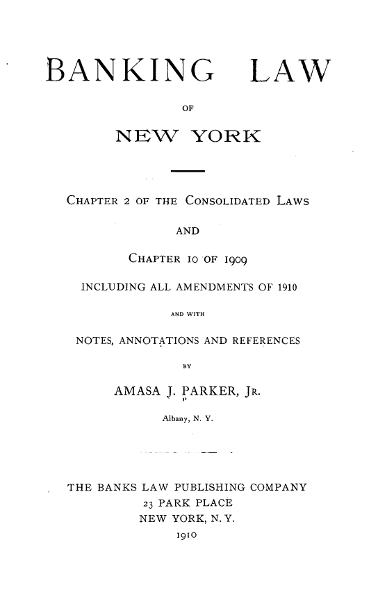 handle is hein.newyork/bglwonwykcr0001 and id is 1 raw text is: 





BANKIN


NEW


G


YORK


CHAPTER 2 OF THE CONSOLIDATED LAWS


             AND

       CHAPTER 10 OF 1909

  INCLUDING ALL AMENDMENTS OF 1910

             AND WITH

 NOTES, ANNOTATIONS AND REFERENCES

              BY

      AMASA J. PARKER, JR.

            Albany, N. Y.





THE BANKS LAW PUBLISHING COMPANY
         23 PARK PLACE
         NEW YORK, N.Y.
             i91o


LAW


