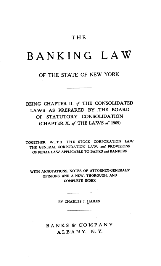 handle is hein.newyork/bglwote0001 and id is 1 raw text is: THE

BANKING LAW
OF THE STATE OF NEW YORK
BEING CHAPTER II. of THE CONSOLIDATED
LAWS AS PREPARED BY THE BOARD
OF STATUTORY CONSOLIDATION
(CHAPTER X. of THE LAWS of 1909)
TOGETHER W I T H T H E STOCK CORPORATION LAW
THE GENERAL CORPORATION LAW, and PROVISIONS
OF PENAL LAW APPLICABLE TO BANKS and BANKERS
WITH ANNOTATIONS, NOTES OF ATTORNEY-GENERALS'
OPINIONS AND A NEW, THOROUGH, AND
COMPLETE INDEX
BY CHARLES J. HARES
BANKS & COMPANY
ALBANY, N.Y.


