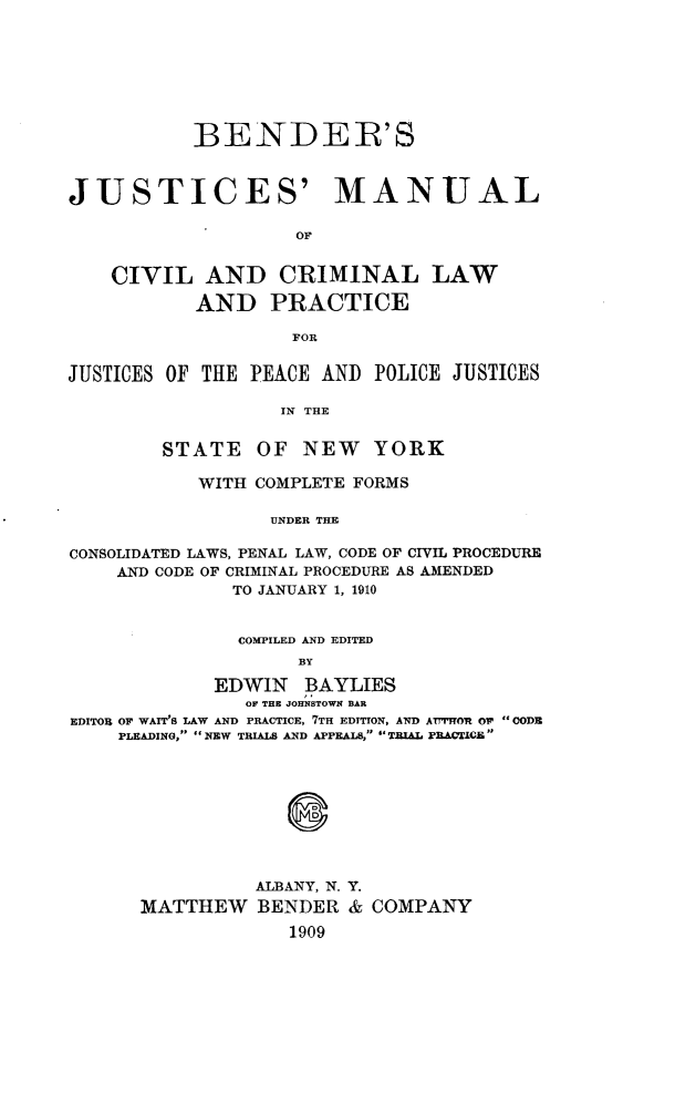 handle is hein.newyork/bjmcclp0001 and id is 1 raw text is: 








           BENDER'S



JUSTICES' MANUAL

                    OF


    CIVIL   AND CRIMINAL LAW

           AND PRACTICE

                    FOR


JUSTICES OF THE PEACE AND  POLICE JUSTICES

                   IN THE


        STATE OF NEW YORK

           WITH COMPLETE FORMS

                  UNDER THE

CONSOLIDATED LAWS, PENAL LAW, CODE OF CIVIL PROCEDURE
    AND CODE OF CRIMINAL PROCEDURE AS AMENDED
               TO JANUARY 1, 1910


               COMPILED AND EDITED
                    BY

             EDWIN   BAYLIES
                OF THE JOHN1STOWN BAR
EDITOR OF WAIT'S LAW AND PRACTICE, 7TH EDITION, AND AUTHOR Or 'CODE
    PLEADING, NEW TRIALS AND APPEALS, TRIAL PRACTICE.


          ALBANY, N. Y.
MATTHEW   BENDER  & COMPANY
             1909


