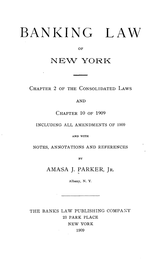 handle is hein.newyork/bkglwon0001 and id is 1 raw text is: 






BANKING LAW


                OF

         NEW YORK


CHAPTER 2 OF THE CONSOLIDATED LAWS


             AND


       CHAPTER 10 OF 1909

  INCLUDING ALL AMENDMENTS OF 1909

            AND WITH

 NOTES, ANNOTATIONS AND REFERENCES

              BY


AMASA J. PARKER, JR.
         A l
      Albany, N. Y.


THE BANKS LAW PUBLISHING COMPANY
         23 PARK PLACE
           NEW YORK
             1909


