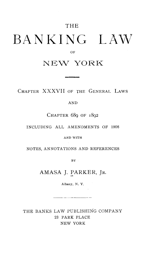 handle is hein.newyork/bklwonwyk0001 and id is 1 raw text is: 




THE


BANKING


LAW


        OF


NIEW YORK


CHAPTER XXXVII OF THE GENERAL LAWS

              AND


        CHAPTER 689 OF 1892

  INCLUDING ALL AMENDMENTS OF 1908

             AND WITH

  NOTES, ANNOTATIONS AND REFERENCES

               BY


AMASA J. PARKER, JR.
         t,
      Albany, N. Y.


THE BANKS LAW PUBLISHING COMPANY
         23 PARK PLACE
         NEW YORK


