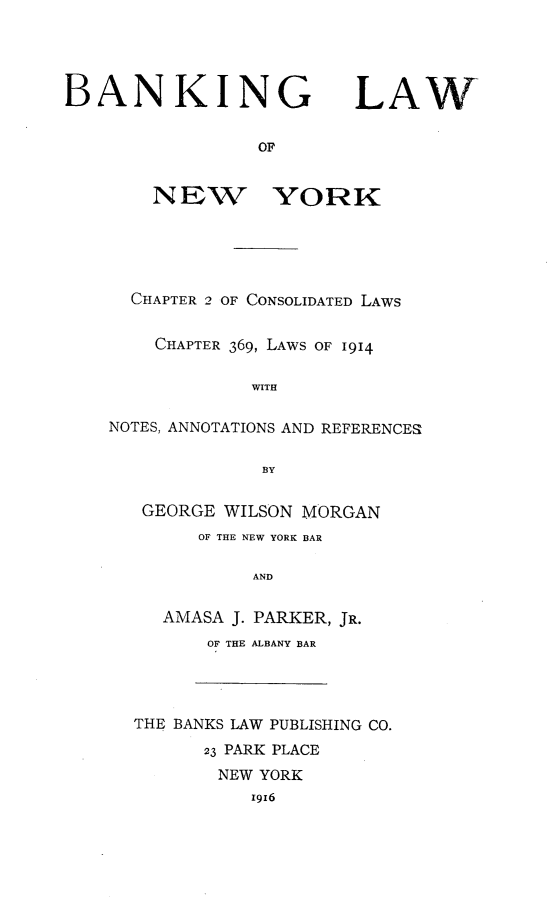 handle is hein.newyork/blawny0001 and id is 1 raw text is: BANKING LAW
OF
NEW YORK
CHAPTER 2 OF CONSOLIDATED LAWS
CHAPTER 369, LAWS OF 1914
WITH
NOTES, ANNOTATIONS AND REFERENCES
BY
GEORGE WILSON MORGAN
OF THE NEW YORK BAR
AND
AMASA J. PARKER, JR.
OF THE ALBANY BAR
THE BANKS LAW PUBLISHING CO.
23 PARK PLACE
NEW YORK
1916


