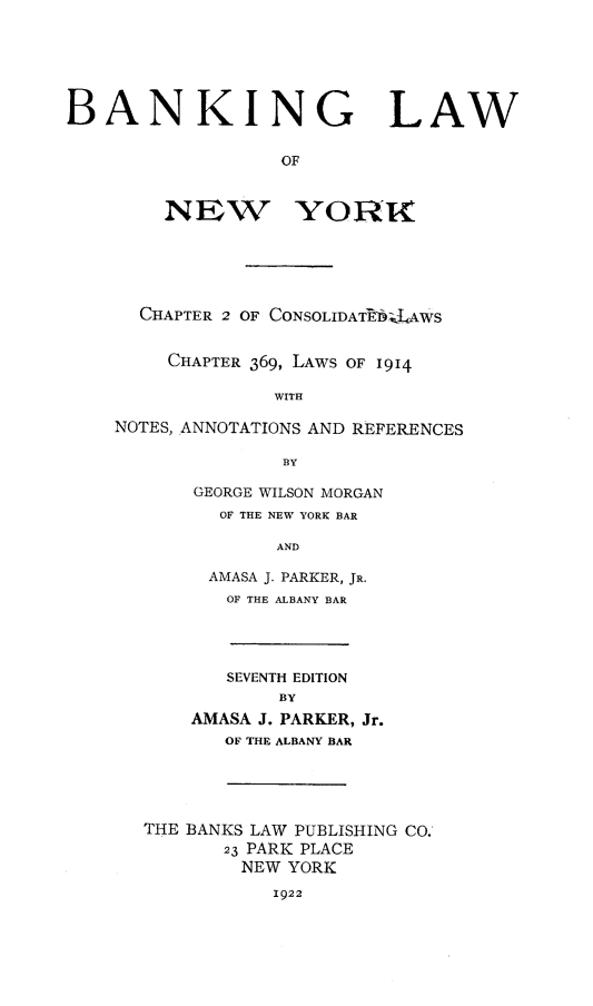 handle is hein.newyork/blny0001 and id is 1 raw text is: BANKING LAW
OF
NEW YORIC
CHAPTER 2 OF CONSOLIDATE'btLAWS
CHAPTER 369, LAWS OF 1914
WITH
NOTES, ANNOTATIONS AND REFERENCES
BY
GEORGE WILSON MORGAN
OF THE NEW YORK BAR
AND
AMASA J. PARKER, JR.
OF THE ALBANY BAR
SEVENTH EDITION
BY
AMASA J. PARKER, Jr.
OF THE ALBANY BAR
THE BANKS LAW PUBLISHING CO.'
23 PARK PLACE
NEW YORK
1922


