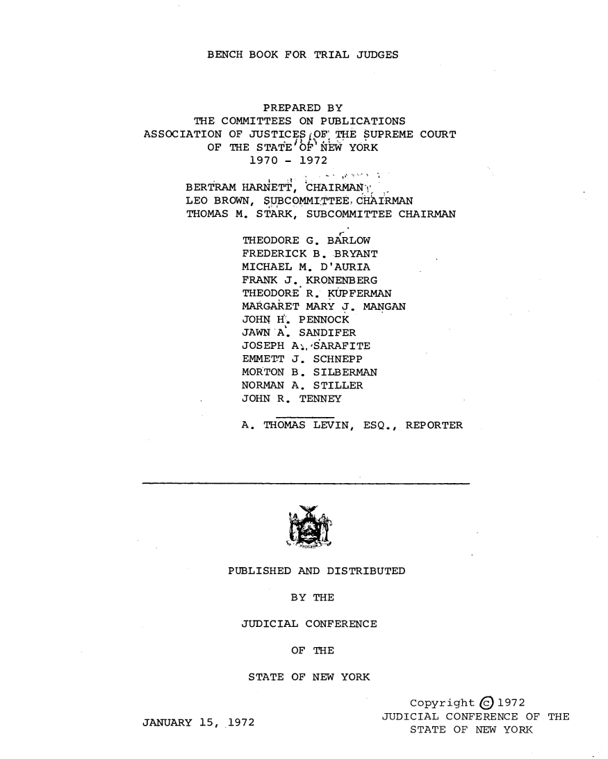 handle is hein.newyork/bnbktlj0001 and id is 1 raw text is: 



BENCH BOOK FOR TRIAL JUDGES


                 PREPARED BY
       THE COMMITTEES ON PUBLICATIONS
ASSOCIATION OF JUSTICESOF0 THE SUPREME COURT
         OF THE STATE'bPIEW YORK
               1970- 1972
      BERTRAM HARNETT, CAIRMA)'

      LEO BROWN, SUBCOMMITTEE, CHAIRMAN
      THOMAS M. STARK, SUBCOMMITTEE CHAIRMAN

              THEODORE G. BARLOW
              FREDERICK B. BRYANT
              MICHAEL M. D'AURIA
              FRANK J. KRONENBERG
              THEODORE R. KUPFERMAN
              MARGARET MARY J. MANGAN
              JOHN H-. PENNOCK
              JAWN A. SANDIFER
              JOSEPH Aj,,SARAFITE
              EMMETT J. SCHNEPP
              MORTON B. SILBERMAN
              NORMAN A. STILLER
              JOHN R. TENNEY

              A. THOMAS LEVIN, ESQ., REPORTER












            PUBLISHED AND DISTRIBUTED

                     BY THE

              JUDICIAL CONFERENCE

                     OF THE

               STATE OF NEW YORK

                                      Copyright Q 1972
JANUARY 15, 1972                  JUDICIAL CONFERENCE OF THE
                                      STATE OF NEW YORK


