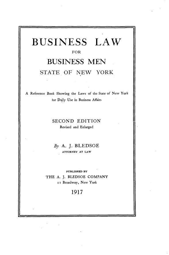 handle is hein.newyork/bnlwbm0001 and id is 1 raw text is: 







BUSINESS LAW
               FOR

      BUSINESS MEN


STATE OF NEW


YORK


A Reference Book Showing the Laws of the State of New York
          for Daily Use in Business Affairs



          SECOND   EDITION
             Revised and Enlarged



           By A. J. BLEDSOE
              ATTORNEY AT LAW



              PUBLISHED BY
        THE A. J. BLEDSOE COMPANY
            i Broadway, New York


1917



