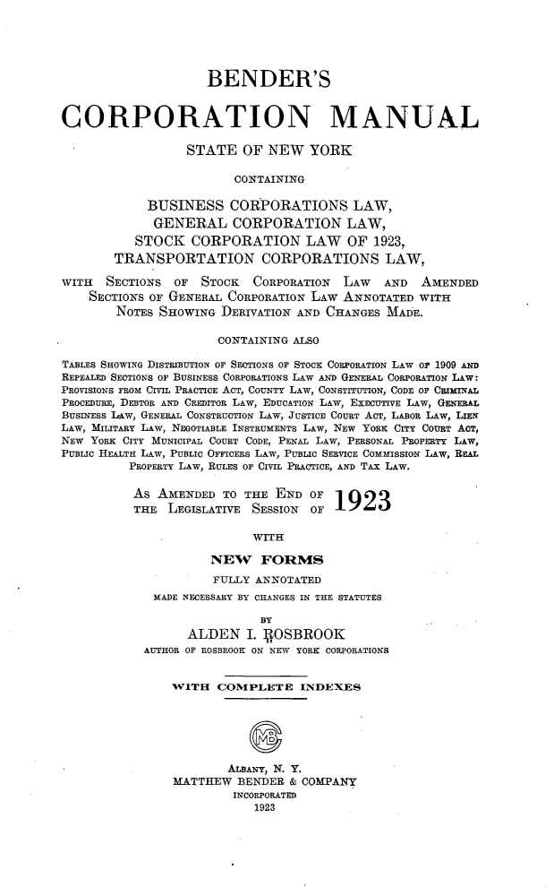 handle is hein.newyork/bscnml0001 and id is 1 raw text is: 






                     BENDER'S



CORPORATION MANUAL

                  STATE   OF NEW   YORK

                        CONTAINING

            BUSINESS CORPORATIONS LAW,
            GENERAL CORPORATION LAW,
          STOCK   CORPORATION LAW OF 1923,
       TRANSPORTATION CORPORATIONS LAW,

WITH  SECTIONS  OF  STOCK  CORPORATION  LAW   AND  AMENDED
    SECTIONS OF GENERAL CORPORATION LAW ANNOTATED WITH
        NOTES SHOWING  DERIVATION AND CHANGES MADE.

                      CONTAINING ALSO

TABLES SHOWING DISTRIBUTION OF SECTIONS OF STOCK CORPORATION LAW OF 1909 AND
REPEALED SECTIONS OF BUSINESS CORPORATIONS LAW AND GENERAL CORPORATION LAW:
PROVISIONS FROM CIVIL PRACTICE ACT, COUNTY LAW, CONSTITUTION, CODE OF CRIMINAL
PROCEDURE, DEBTOR AND CREDITOR LAW, EDUCATION LAW, EXECUTIVE LAW, GENERAL
BUSINESS LAW, GENERAL CONSTRUCTION LAW, JUSTICE COURT ACT, LABOR LAW, LIEN
LAW, MILITARY LAw, NEGOTIABLE INSTRUMENTS LAW, NEW YORK CITY COURT ACT,
NEW YORK CITY MUNICIPAL COURT CODE, PENAL LAW, PERSONAL PROPERTY LAW,
PUBLIC HEALTH LAW, PUBLIC OFFICERS LAW, PUBLIC SERVICE COMMISSION LAW, REAL
          PROPERTY LAW, RULES OF CIVIL PRACTICE, AND TAX LAW.

          AS  AMENDED  TO THE END  OF
          THE  LEGISLATIVE SESSION OF  1923

                           WITH

                     NEW FORMS

                     FULLY ANNOTATED
             MADE NECESSARY BY CHANGES IN THE STATUTES

                            BY
                  ALDEN   I. 4OSBROOK
            AUTHOR OF ROSBROOK ON NEW YORK CORPORATIONS


                WITH  COMPLETE INDEXES





                           S

                       ALBANY, N. Y.
                MATTHEW  BENDER & COMPANY
                        INCORPORATED
                           1923


