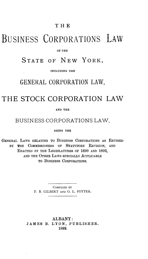handle is hein.newyork/bscslwotsenw0001 and id is 1 raw text is: 




THE


BUSINESS CORPORATIONS LAW

                    OF THE


STATE OF NEW


YORK,


                 INCLUDING THE


       GENERAL   CORPORATION LAW,



THE STOCK CORPORATION LAW

                   AND THE

     BUSINESS   CORPORATIONS LAW,

                   BEING THE

GENERAL LAWS RELATING TO BUSINESS CORPORATIONS AS REVISED
   BY THE COMMISSIONERS OF    STATUTORY   REVISION, AND
      ENACTED BY THE LEGISLATURES OF 1890 AND 1892,
        AND THE OTHER LAWS SPECIALLY APPLICABLE
             TO BUSINESS CORPORATIONS.





                  COMPILED BY
            F. B. GILBERT AND O. L. POTTER.





                  ALBANY:
         JAMES  B. LYON, PUBLISHER.
                    1892.


